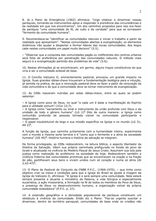 2

8. Já o Plano de Emergência (1962) afirmava: “Urge vitalizar e dinamizar nossas
paróquias, tornando-as instrumentos aptos a responder à premência das circunstâncias e
da realidade em que nos encontramos”. Um dos caminhos propostos para isso era fazer
da paróquia “uma comunidade de fé, de culto e de caridade” para que se tornassem
“fermento da comunidade humana”.

9. Recomendava-se “identificar as comunidades naturais e iniciar o trabalho a partir da
realidade que apresentam”. “Nestas comunidades abertas à evangelização, os elementos
dinâmicos irão ajudar a despertar e formar líderes das novas comunidades. Aos leigos
cabe nestas comunidades um papel muito decisivo” (5.5).

– “Observar que a conquista das comunidades pagãs ou indiferentes dos centros urbanos
será feita de preferência por penetração das comunidades naturais. O método mais
seguro é a evangelização partindo dos problemas de vida” (5.6).

10. Nestas afirmações já se encontravam, em germe, alguns traços constitutivos do que
viria a ser a comunidade eclesial de base.

11. O Concílio Vaticano II, eminentemente pastoral, provocou um grande impacto na
Igreja. Suas grandes idéias-chave trouxeram a fundamentação teológica para a intuição,
já sentida na prática, de que a renovação pastoral deve se fazer a partir da renovação da
vida comunitária e de que a comunidade deve se tornar instrumento de evangelização.

12. As CEBs nasceram nutridas por estas idéias-chave, entre as quais se podem
salientar:

– A Igreja como povo de Deus, no qual “a cada um é dada a manifestação do Espírito
para a utilidade comum” (1Cor 12,7).
– A Igreja como “sacramento ou sinal e instrumento da união profunda com Deus e da
unidade de todo o gênero humano” (LG 1)2 Dito de outra maneira: a Igreja como
comunhão profunda de pessoas tornada visível na comunidade participante e
responsável.
– O papel insubstituível do leigo e sua missão específica na Igreja e no mundo (LG 31;
AA 2)3.

A função da Igreja, que caminha juntamente com a humanidade inteira, experimenta
com o mundo a mesma sorte terrena e é “como que o fermento e a alma da sociedade
humana” (GS 40)4. História humana e história da salvação se integram.

De forma privilegiada, as CEBs redescobrem, na leitura bíblica, o aspecto libertador da
História da Salvação. Vêem sua própria caminhada prefigurada no êxodo do povo de
Israel e atualizada na vivência do Mistério Pascal de Jesus Cristo. Assumem sua luta pela
justiça como realização do profetismo na sociedade de hoje. Redescobrem também a
vivência fraterna das comunidades primitivas que se encontravam na oração e na fração
do pão, partilhavam seus bens e viviam unidos num só coração e numa só alma (At
2,42-47)5.

13. O Plano de Pastoral de Conjunto da CNBB P.P.C., (1966-1970), – que tinha como
objetivo criar os meios e condições para que a Igreja do Brasil se ajuste à imagem da
Igreja do Vaticano II, afirmava: “A Igreja é e será sempre uma comunidade. Nela estará
sempre presente e atuante o ministério da Palavra, a vida litúrgica e especialmente
eucarística, a ação missionária, a formação na fé de todos os membros do Povo de Deus,
a presença de Deus no desenvolvimento humano, a organização visível da própria
comunidade eclesiástica” (P.P.C. p. 27).

14. A extensão geográfica e a densidade populacional da paróquia constituem um
obstáculo à vivência da comunidade. Então diz o Plano: “Faz-se urgente suscitar e
dinamizar, dentro do território paroquial, comunidades de base onde os cristãos não
 