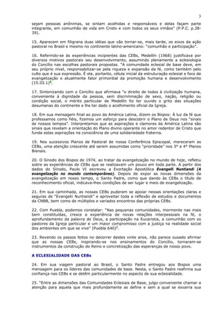 3
sejam pessoas anônimas, se sintam acolhidas e responsáveis e delas façam parte
integrante, em comunhão de vida em Cristo e com todos os seus irmãos” (P.P.C. p.38-
39).

15. Aparecem em filigrana duas idéias que vão tornar-se, mais tarde, os eixos da ação
pastoral no Brasil e mesmo no continente latino-americano: “comunhão e participação”.

16. Referindo-se às experiências incipientes das CEBs, Medellín (1968) justificava por
diversos motivos pastorais seu desenvolvimento, assumindo plenamente a eclesiologia
do Concílio nas escolhas pastorais propostas. “A comunidade eclesial de base deve, em
seu próprio nível, responsabilizar-se pela riqueza e expansão da fé, como também pelo
culto que é sua expressão. É ela, portanto, célula inicial da estruturação eclesial e foco de
evangelização e atualmente fator primordial da promoção humana e desenvolvimento
(15.III.1)6.

17. Sintonizando com o Concílio que afirmava “o direito de todos à civilização humana,
conveniente à dignidade da pessoa, sem discriminação de sexo, nação, religião ou
condição social, o mérito particular de Medellín foi ter ouvido o grito das situações
desumanas do continente e lhe ter dado o acolhimento oficial da Igreja.

18. Em sua mensagem final ao povo da América Latina, dizem os Bispos: À luz da fé que
professamos como fiéis, fizemos um esforço para descobrir o Plano de Deus nos “sinais
de nossos tempos”. Interpretamos que as aspirações e clamores da América Latina são
sinais que revelam a orientação do Plano divino operante no amor redentor de Cristo que
funda estas aspirações na consciência de uma solidariedade fraterna.

19. Nos sucessivos Planos de Pastoral de nossa Conferência Episcopal, mereceram as
CEBs, uma atenção crescente até serem assumidas como “prioridade” nos 3° e 4° Planos
Bienais.

20. O Sínodo dos Bispos de 1974, ao tratar da evangelização no mundo de hoje, refletiu
sobre as experiências de CEBs que se realizavam um pouco em toda parte. A partir dos
dados do Sínodo, Paulo VI escreveu a Exortação Apostólica Evangelli Nuntiandi (A
evangelização no mundo contemporâneo). Depois de expor as novas dimensões da
evangelização em nosso tempo, o Santo Padre, como que dando às CEBs o título de
reconhecimento oficial, indicava-lhes condições de ser lugar e meio de evangelização.

21. Em sua caminhada, as nossas CEBs puderam se apoiar nessas orientações claras e
seguras de “Evangelii Nuntiandi” e aproveitar toda a reflexão de estudos e documentos
da CNBB, bem como de múltiplos e variados encontros das próprias CEBs.

22. Com Puebla, podemos constatar: “Nas pequenas comunidades, mormente nas mais
bem constituídas, cresce a experiência de novas relações interpessoais na fé, o
aprofundamento da palavra de Deus, a participação na Eucaristia, a comunhão com os
pastores da Igreja particular e um maior compromisso com a justiça na realidade social
dos ambientes em que se vive” (Puebla 640)7.

23. Revendo os passos feitos no decorrer destes vinte anos, não parece ousado afirmar
que as nossas CEBs, inspirando-se nos ensinamentos do Concílio, tornaram-se
instrumentos da construção do Reino e concretização das esperanças de nosso povo.

A ECLESIALIDADE DAS CEBs

24. Em sua viagem pastoral ao Brasil, o Santo Padre entregou aos Bispos uma
mensagem para os líderes das comunidades de base. Nesta, o Santo Padre reafirma sua
confiança nas CEBs e se detêm particularmente no aspecto de sua eclesialidade.

25. “Entre as dimensões das Comunidades Eclesiais de Base, julgo conveniente chamar a
atenção para aquela que mais profundamente as define e sem a qual se esvairia sua
 