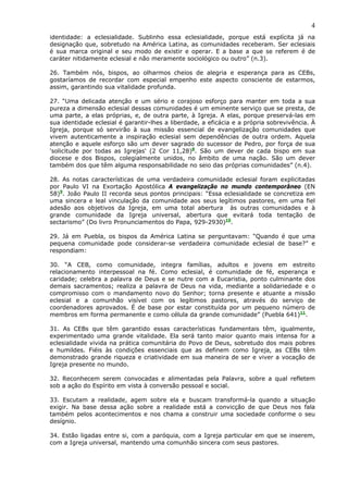 4
identidade: a eclesialidade. Sublinho essa eclesialidade, porque está explícita já na
designação que, sobretudo na América Latina, as comunidades receberam. Ser eclesiais
é sua marca original e seu modo de existir e operar. E a base a que se referem é de
caráter nitidamente eclesial e não meramente sociológico ou outro” (n.3).

26. Também nós, bispos, ao olharmos cheios de alegria e esperança para as CEBs,
gostaríamos de recordar com especial empenho este aspecto consciente de estarmos,
assim, garantindo sua vitalidade profunda.

27. “Uma delicada atenção e um sério e corajoso esforço para manter em toda a sua
pureza a dimensão eclesial dessas comunidades é um eminente serviço que se presta, de
uma parte, a elas próprias, e, de outra parte, à Igreja. A elas, porque preservá-las em
sua identidade eclesial é garantir-lhes a liberdade, a eficácia e a própria sobrevivência. À
Igreja, porque só servirão à sua missão essencial de evangelização comunidades que
vivem autenticamente a inspiração eclesial sem dependências de outra ordem. Aquela
atenção e aquele esforço são um dever sagrado do sucessor de Pedro, por força de sua
'solicitude por todas as Igrejas' (2 Cor 11,28)8. São um dever de cada bispo em sua
diocese e dos Bispos, colegialmente unidos, no âmbito de uma nação. São um dever
também dos que têm alguma responsabilidade no seio das próprias comunidades” (n.4).

28. As notas características de uma verdadeira comunidade eclesial foram explicitadas
por Paulo VI na Exortação Apostólica A evangelização no mundo contemporâneo (EN
58)9. João Paulo II recorda seus pontos principais: “Essa eclesialidade se concretiza em
uma sincera e leal vinculação da comunidade aos seus legítimos pastores, em uma fiel
adesão aos objetivos da Igreja, em uma total abertura às outras comunidades e à
grande comunidade da Igreja universal, abertura que evitará toda tentação de
sectarismo” (Do livro Pronunciamentos do Papa, 929-2930)10.

29. Já em Puebla, os bispos da América Latina se perguntavam: “Quando é que uma
pequena comunidade pode considerar-se verdadeira comunidade eclesial de base?” e
respondiam:

30. “A CEB, como comunidade, integra famílias, adultos e jovens em estreito
relacionamento interpessoal na fé. Como eclesial, é comunidade de fé, esperança e
caridade; celebra a palavra de Deus e se nutre com a Eucaristia, ponto culminante dos
demais sacramentos; realiza a palavra de Deus na vida, mediante a solidariedade e o
compromisso com o mandamento novo do Senhor; torna presente e atuante a missão
eclesial e a comunhão visível com os legítimos pastores, através do serviço de
coordenadores aprovados. É de base por estar constituída por um pequeno número de
membros em forma permanente e como célula da grande comunidade” (Puebla 641)11.

31. As CEBs que têm garantido essas características fundamentais têm, igualmente,
experimentado uma grande vitalidade. Ela será tanto maior quanto mais intensa for a
eclesialidade vivida na prática comunitária do Povo de Deus, sobretudo dos mais pobres
e humildes. Fiéis às condições essenciais que as definem como Igreja, as CEBs têm
demonstrado grande riqueza e criatividade em sua maneira de ser e viver a vocação de
Igreja presente no mundo.

32. Reconhecem serem convocadas e alimentadas pela Palavra, sobre a qual refletem
sob a ação do Espírito em vista à conversão pessoal e social.

33. Escutam a realidade, agem sobre ela e buscam transformá-la quando a situação
exigir. Na base dessa ação sobre a realidade está a convicção de que Deus nos fala
também pelos acontecimentos e nos chama a construir uma sociedade conforme o seu
desígnio.

34. Estão ligadas entre si, com a paróquia, com a Igreja particular em que se inserem,
com a Igreja universal, mantendo uma comunhão sincera com seus pastores.
 