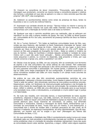 5
35. Crescem na consciência do dever missionário. “Procurando, pela potência da
mensagem que proclamam, converter ao mesmo tempo a consciência pessoal e coletiva
dos homens, a atividade em que eles se aplicam e a vida e o meio concreto que lhes são
próprios” (EN 18)12, elas evangelizam.

36. Celebram os acontecimentos diários como sinais da presença de Deus, tendo na
Eucaristia a raiz e o cume da vivência fraterna.

37. Expressam sua caridade através do serviço: “Serviço mútuo no interior e serviço às
comunidades humanas maiores nas quais elas estão inseridas como fermento, sinal e
compromisso com a libertação do homem todo e de todos os homens”.

38. Qualquer que seja o caminho escolhido para sua realização, elas se esforçam em
reproduzir na sua vida o próprio mistério da Igreja. Por isso, as CEBs no Brasil querem
ser: comunidades de fé e de culto, sacramento da presença salvífica de Deus na história
dos homens.

39. Diz a “Lumen Gentium”: “Em todas as legítimas comunidades locais de fiéis, que,
unidas aos seus Pastores, são também no Novo Testamento chamadas de ‘Igreja’, está
verdadeiramente presente a Igreja de Cristo... Estas são, em seu lugar, o povo novo,
chamado por Deus no Espírito Santo e em grande plenitude (cf. 1Ts 1,5)13. Nelas se
reúnem os fiéis pela pregação do Evangelho de Cristo... Nelas se celebra o mistério da
ceia do Senhor... Nelas se manifesta o símbolo daquela caridade e ‘unidade do corpo
místico sem a qual não pode haver salvação’... Nestas comunidades, embora muitas
vezes pequenas e pobres, ou vivendo na dispersão, está presente o Cristo, por cuja
virtude consorcia a Igreja una, santa e apostólica” (LG 26)14.

40. Células vivas da Igreja, as CEBs, em seu conjunto, têm se constituído num fermento
de espírito e de vida comunitária nas várias esferas da vida eclesial. Têm colaborado
poderosamente na renovação das paróquias e dos vários processos pastorais, no sentido
de uma crescente comunhão e participação. Em muitas partes, a pastoral de grupos se
liga às CEBs como etapa preparatória de sua configuração. A pastoral vocacional e os
novos ministérios recebem das CEBs um novo impulso e um campo muito concreto de
desenvolvimento.

Na prática de sua vida elas têm encontrado surpreendentes caminhos de uma
evangelização, catequese e liturgia encarnadas, muito ligadas à palavra de Deus. Em sua
“fome e sede de justiça”, têm encontrado caminhos de uma prática ecumênica concreta.
Desenvolvem, ainda, um fenômeno de intercomunicação participativa e da formação do
senso crítico diante da massificação dos meios de comunicação. No constante esforço de
atuar, refletir e celebrar, as CEBs são uma alternativa de educação para os que buscam
uma sociedade nova, onde o individualismo, a competição e o lucro cedem lugar à justiça
e à fraternidade.

41. De tudo isso ressalta, com renovada clareza, a responsabilidade de todos aqueles
presbíteros, religiosos e leigos que, nas CEBs, exercem, em diversos níveis, o papel de
animadores. Deles se requer uma profunda fidelidade à Igreja ao mesmo tempo que uma
grande abertura para novas maneiras de concretizar, na prática, sua dimensão
comunitária e missionária. Citando a mensagem do Santo Padre, lembraríamos que o
animador da comunidade de base, “muito mais que um mestre, é uma testemunha: a
comunidade tem o direito de receber dele o exemplo persuasivo de vida cristã, de fé
operosa e irradiante, de esperança transcendente, de amor desinteressado. Que ele seja,
ademais, um homem que crê na oração e que reze” (Mensagem aos líderes das
Comunidades de Base, n.12).

42. Em sua caminhada, a fidelidade das CEBs é constantemente posta à prova em nossa
sociedade cada vez mais pluralista e profundamente marcada por conflitos. A urgência de
certos problemas vitais e a tentação de soluções simplistas representam riscos aos quais
as comunidades devem estar atentas. Queremos, a seguir, refletir sobre alguns aspectos
 