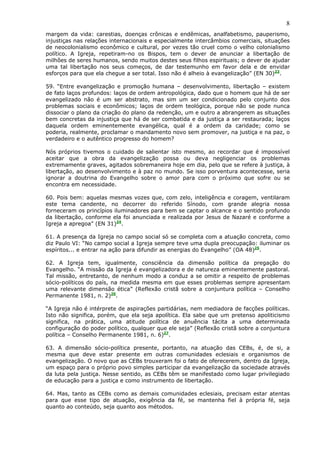 8
margem da vida: carestias, doenças crônicas e endêmicas, analfabetismo, pauperismo,
injustiças nas relações internacionais e especialmente intercâmbios comerciais, situações
de neocolonialismo econômico e cultural, por vezes tão cruel como o velho colonialismo
político. A Igreja, repetiram-no os Bispos, tem o dever de anunciar a libertação de
milhões de seres humanos, sendo muitos destes seus filhos espirituais; o dever de ajudar
uma tal libertação nos seus começos, de dar testemunho em favor dela e de envidar
esforços para que ela chegue a ser total. Isso não é alheio à evangelização” (EN 30)23.

59. “Entre evangelização e promoção humana – desenvolvimento, libertação – existem
de fato laços profundos: laços de ordem antropológica, dado que o homem que há de ser
evangelizado não é um ser abstrato, mas sim um ser condicionado pelo conjunto dos
problemas sociais e econômicos; laços de ordem teológica, porque não se pode nunca
dissociar o plano da criação do plano da redenção, um e outro a abrangerem as situações
bem concretas da injustiça que há de ser combatida e da justiça a ser restaurada; laços
daquela ordem eminentemente evangélica, qual é a ordem da caridade; como se
poderia, realmente, proclamar o mandamento novo sem promover, na justiça e na paz, o
verdadeiro e o autêntico progresso do homem?

Nós próprios tivemos o cuidado de salientar isto mesmo, ao recordar que é impossível
aceitar que a obra da evangelização possa ou deva negligenciar os problemas
extremamente graves, agitados sobremaneira hoje em dia, pelo que se refere à justiça, à
libertação, ao desenvolvimento e à paz no mundo. Se isso porventura acontecesse, seria
ignorar a doutrina do Evangelho sobre o amor para com o próximo que sofre ou se
encontra em necessidade.

60. Pois bem: aquelas mesmas vozes que, com zelo, inteligência e coragem, ventilaram
este tema candente, no decorrer do referido Sínodo, com grande alegria nossa
forneceram os princípios iluminadores para bem se captar o alcance e o sentido profundo
da libertação, conforme ela foi anunciada e realizada por Jesus de Nazaré e conforme a
Igreja a apregoa” (EN 31)24.

61. A presença da Igreja no campo social só se completa com a atuação concreta, como
diz Paulo VI: “No campo social a Igreja sempre teve uma dupla preocupação: iluminar os
espíritos... e entrar na ação para difundir as energias do Evangelho” (OA 48)25.

62. A Igreja tem, igualmente, consciência da dimensão política da pregação do
Evangelho. “A missão da Igreja é evangelizadora e de natureza eminentemente pastoral.
Tal missão, entretanto, de nenhum modo a conduz a se omitir a respeito de problemas
sócio-políticos do país, na medida mesma em que esses problemas sempre apresentam
uma relevante dimensão ética” (Reflexão cristã sobre a conjuntura política – Conselho
Permanente 1981, n. 2)26.

“A Igreja não é intérprete de aspirações partidárias, nem mediadora de facções políticas.
Isto não significa, porém, que ela seja apolítica. Ela sabe que um pretenso apoliticismo
significa, na prática, uma atitude política de anuência tácita a uma determinada
configuração do poder político, qualquer que ele seja” (Reflexão cristã sobre a conjuntura
política – Conselho Permanente 1981, n. 6)27.

63. A dimensão sócio-política presente, portanto, na atuação das CEBs, é, de si, a
mesma que deve estar presente em outras comunidades eclesiais e organismos de
evangelização. O novo que as CEBs trouxeram foi o fato de oferecerem, dentro da Igreja,
um espaço para o próprio povo simples participar da evangelização da sociedade através
da luta pela justiça. Nesse sentido, as CEBs têm se manifestado como lugar privilegiado
de educação para a justiça e como instrumento de libertação.

64. Mas, tanto as CEBs como as demais comunidades eclesiais, precisam estar atentas
para que esse tipo de atuação, exigência da fé, se mantenha fiel à própria fé, seja
quanto ao conteúdo, seja quanto aos métodos.
 