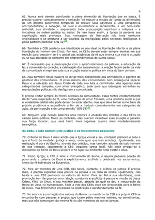 9
65. Nunca será demais aprofundar a plena dimensão da libertação que se busca. É
preciso superar constantemente a tentação “de reduzir a missão da Igreja às dimensões
de um projeto puramente temporal; de reduzir seus objetivos a uma perspectiva
antropocêntrica; a salvação, da qual é anunciadora e sacramento, a um bem-estar
material; sua atividade – esquecendo toda preocupação espiritual e religiosa – a
iniciativas de ordem política ou social. Se isso fosse assim, a Igreja já perderia sua
significação mais profunda. Sua mensagem de libertação não teria nenhuma
originalidade e se prestaria a ser abafada ou manipulada pelos sistemas ideológicos e
pelos partidos políticos” (EN 32)28.

66. Também a CEB perderia sua identidade se seu ideal de libertação não for o da plena
libertação do homem em Cristo. Por isso, as CEBs devem estar sempre atentas em sua
revisão para descobrir se é o global das exigências da fé que orienta sua vida e atuação
ou se sua atividade se consome em empreendimentos de cunho social.

67. É necessário que a preocupação com o aprofundamento da palavra, a educação da
fé, a conversão do coração, a celebração dos sacramentos, a oração façam parte da vida
da comunidade e inspirem toda sua atuação social e política em vista do bem comum.

68. Aqui também nossa palavra se dirige mais diretamente aos animadores e agentes de
pastoral das comunidades. O povo mesmo das comunidades nem conseguiria separar
Deus e a salvação em Jesus Cristo de toda sua luta e caminhada. Aos agentes mais
categorizados compete, com amor evangélico, zelar para que ideologias estranhas ou
manipulações políticas não desfigurem a comunidade.

É preciso voltar sempre às fontes eclesiais da comunidade. Essas fontes constantemente
darão “uma inspiração de fé, uma motivação de amor fraterno, uma doutrina social a que
o verdadeiro cristão não pode deixar de estar atento, mas que deve tomar como base da
própria prudência e experiência a fim de a traduzir concretamente em categorias de
ação, de participação e de compreensão” (EN 38)29.

69. Ninguém veja nessas palavras uma reserva à atuação dos cristãos e das CEBs no
campo sócio-político. Muito ao contrário, elas querem incentivar essa atuação e garantir
sua força interior, que será tanto mais vigorosa quanto mais verdadeiramente
evangélica.

As CEBs, a luta comum pela justiça e os movimentos populares

70. O Reino de Deus é mais amplo que a Igreja visível e seu conteúdo primeiro é tudo o
que é fruto de verdade, justiça e amor, onde quer que isso aconteça. Igualmente, sua
realização é obra do Espírito através dos cristãos, mas também através de todo homem
de boa vontade. Igualmente a CEB, pequena igreja local, não pode arrogar-se o
monopólio do Reino de Deus só para e no lugar ou ambiente onde existe e atua.

71. Como Igreja, a CEB é sinal e instrumento do Reino, é aquela pequena porção do
povo onde a palavra de Deus é explicitamente acolhida e celebrada nos sacramentos,
sinais da fé sobretudo na Eucaristia.

72. Para ser membro de uma CEB, não basta, portanto, a prática da justiça. É preciso
mais, é preciso explicitar essa prática na pessoa e na obra de Cristo. Igualmente, não
basta a uma CEB promover os valores do Reino. Para ser fiel à sua identidade, essa
promoção tem de guardar uma relação constante e explícita à pessoa e missão de Jesus
Cristo, Filho de Deus, e seu mistério pascal, através do qual se deu a instauração do
Reino de Deus na humanidade. Toda a vida das CEBs deve ser direcionada para o Reino
de Deus, mas firmemente enraizada na celebração e aprofundamento da fé.

73. No anúncio e promoção dos valores do Reino, os membros da CEB e a própria CEB se
encontrarão com pessoas e grupos que lutam pelos mesmos valores, ou semelhantes,
mas que não comungam da mesma fé ou são membros de outras igrejas.
 