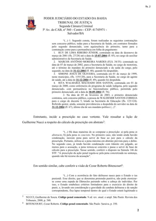 fls. 2




                   PODER JUDICIÁRIO DO ESTADO DA BAHIA
                             TRIBUNAL DE JUSTIÇA
                              Segunda Câmara Criminal
                  5ª Av. do CAB, nº 560 - Centro - CEP: 41745971 -
                                     Salvador/BA

                                      “(...) 1. Segundo consta, foram realizadas as seguintes contratações
                           sem concurso público, todas para a Secretaria de Saúde, em contratos firmados
                           pelo segundo denunciado, com aquiescência do primeiro, tanto para a
                           contratação como para a permanência em folha de pagamento:
                             1. RUY DE LIMA RIBEIRO JÚNIOR, contratado na data de dezenove de
                           março de 2001 (fls. 27/28) até a data de 15-07-2004 (fl. 05), no cargo de auxiliar
                           administrativo da Secretaria de Saúde.
                             2. MARCOS ANTÔNIO MOREIRA NARDES (FLS. 34/35): contratado na
                           data de 07 de março de 2002, para a Secretaria de Saúde, no cargo de motorista,
                           até o término do mandato do primeiro denunciado e da saída do cargo, pelo
                           segundo, na data de 31-12-2004 (fl. 40), quando foi despedido;
                             3. SIMONE JESUS DE OLIVEIRA, contratada em 01 de março de 1999,
                           neste município, (fls. 119/120), para a Secretaria de Saúde, no cargo de agente
                           de saúde, até a data de 31-12-2004 (fl. 49), quando foi despedida.
                             4. RITA WALMARIA MACHADO DOS SANTOS, contratada em 01 de
                           março de 2000, como enfermeira do programa de saúde indígena, pelo segundo
                           denunciado, com permanência no funcionalismo público, permitida pelo
                           primeiro denunciado, até a data de 30-09-2004 (fl. 76).
                                      2. Na data de 05 de fevereiro de 2003, o primeiro denunciado
                           contratou, sem concurso público, a pessoa de WALDEMIR SANTOS CORREIA
                           para o cargo de docente 5, lotado na Secretaria de Educação (fls. 123/124).
                           Referido gestor, ainda, somente providenciou a despedida do servidor na data de
                           31-12-2004 (fl. 67), último dia de seu mandato político (...)”.


          Entretanto, incide a prescrição no caso vertente. Vale ressaltar a lição de
Guilherme Nucci a respeito do cálculo da prescrição em abstrato3:


                                      “(...) Há duas maneiras de se computar a prescrição: a) pela pena in
                           abstracto; b) pela pena in concreto. No primeiro caso, não tendo ainda havido
                           condenação, inexiste pena para servir de base ao juiz para o cálculo da
                           prescrição. Portanto, utiliza-se a pena máxima em abstrato prevista para o delito.
                           No segundo caso, já tendo havido condenação com trânsito em julgado, ao
                           menos para a acusação, a pena tornou-se concreta e passa a servir de base de
                           cálculo para a prescrição. Nesse sentido, conferir o disposto na Súmula 146 do
                           STF: “A prescrição da ação penal regula-se pela pena concretizada na sentença,
                           quando não há recurso da acusação”.


          Em sentido similar, cabe conferir a visão de Cezar Roberto Bitencourt4:


                                       “(...) Com a ocorrência do fato delituoso nasce para o Estado o ius
                           puniendi. Esse direito, que se denomina pretensão punitiva, não pode eternizar-
                           se como uma espada de Dâmocles pairando sobre a cabeça do indivíduo. Por
                           isso, o Estado estabelece critérios limitadores para o exercício do direito de
                           punir, e, levando em consideração a gravidade da conduta delituosa e da sanção
                           correspondente, fixa lapso temporal dentro do qual o Estado estará legitimado a

3   NUCCI, Guilherme de Souza. Código penal comentado. 9 ed. rev. atual. e ampl. São Paulo: Revista dos
    Tribunais, 2008, p. 548.
4   BITENCOURT, Cezar Roberto. Código penal comentado. São Paulo: Saraiva, p. 350.

                                                                                                            2
 