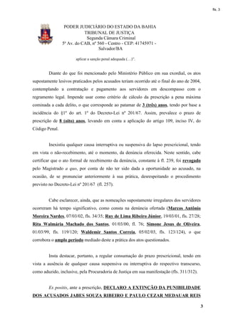 fls. 3




                 PODER JUDICIÁRIO DO ESTADO DA BAHIA
                           TRIBUNAL DE JUSTIÇA
                            Segunda Câmara Criminal
                5ª Av. do CAB, nº 560 - Centro - CEP: 41745971 -
                                   Salvador/BA

                       aplicar a sanção penal adequada (…)”.


        Diante do que foi mencionado pelo Ministério Público em sua exordial, os atos
supostamente lesivos praticados pelos acusados teriam ocorrido até o final do ano de 2004,
contemplando a contratação e pagamento aos servidores em descompasso com o
regramento legal. Impende usar como critério de cálculo da prescrição a pena máxima
cominada a cada delito, o que corresponde ao patamar de 3 (três) anos, tendo por base a
incidência do §1º do art. 1º do Decreto-Lei nº 201/67. Assim, prevalece o prazo de
prescrição de 8 (oito) anos, levando em conta a aplicação do artigo 109, inciso IV, do
Código Penal.


        Inexistiu qualquer causa interruptiva ou suspensiva do lapso prescricional, tendo
em vista o não-recebimento, até o momento, da denúncia oferecida. Neste sentido, cabe
certificar que o ato formal de recebimento da denúncia, constante à fl. 239, foi revogado
pelo Magistrado a quo, por conta de não ter sido dada a oportunidade ao acusado, na
ocasião, de se pronunciar anteriormente à sua prática, desrespeitando o procedimento
previsto no Decreto-Lei nº 201/67 (fl. 257).


        Cabe esclarecer, ainda, que as nomeações supostamente irregulares dos servidores
ocorreram há tempo significativo, como consta na denúncia ofertada (Marcos Antônio
Moreira Nardes, 07/03/02, fls. 34/35; Ruy de Lima Ribeiro Júnior, 19/03/01, fls. 27/28;
Rita Walmária Machado dos Santos, 01/03/00, fl. 76; Simone Jesus de Oliveira,
01/03/99, fls. 119/120; Waldemir Santos Correia, 05/02/03, fls. 123/124), o que
corrobora o amplo período mediado deste a prática dos atos questionados.


        Insta destacar, portanto, a regular consumação do prazo prescricional, tendo em
vista a ausência de qualquer causa suspensiva ou interruptiva do respectivo transcurso,
como aduzido, inclusive, pela Procuradoria de Justiça em sua manifestação (fls. 311/312).


        Ex positis, ante a prescrição, DECLARO A EXTINÇÃO DA PUNIBILIDADE
DOS ACUSADOS JABES SOUZA RIBEIRO E PAULO CEZAR MEDAUAR REIS

                                                                                            3
 