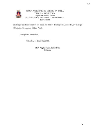 fls. 4




                 PODER JUDICIÁRIO DO ESTADO DA BAHIA
                           TRIBUNAL DE JUSTIÇA
                            Segunda Câmara Criminal
                5ª Av. do CAB, nº 560 - Centro - CEP: 41745971 -
                                   Salvador/BA

em relação aos fatos descritos nos autos, nos termos do artigo 107, inciso IV, c/c o artigo
109, inciso IV, todos do Código Penal.


        Publique-se. Intimem-se.


                 Salvador, 15 de abril de 2013.


                             Desª. Nágila Maria Sales Brito
                                        Relatora




                                                                                          4
 