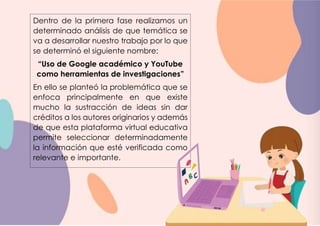 Dentro de la primera fase realizamos un
determinado análisis de que temática se
va a desarrollar nuestro trabajo por lo que
se determinó el siguiente nombre:
“Uso de Google académico y YouTube
como herramientas de investigaciones”
En ello se planteó la problemática que se
enfoca principalmente en que existe
mucho la sustracción de ideas sin dar
créditos a los autores originarios y además
de que esta plataforma virtual educativa
permite seleccionar determinadamente
la información que esté verificada como
relevante e importante.
 
