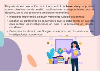 Después de esta ejecución de la idea central de lesson stady se postuló
cuatro objetivos donde existió modificaciones correspondientes por el
docente, por lo que se expone de la siguiente manera:
• Indagar la importancia del buen manejo de Google académico.
• Exponer los parámetros de seguimiento que se debe tomar en cuenta
para realizar las investigaciones en base a la búsqueda en Google
académico.
• Determinar la eficacia de Google académico para la realización de
investigaciones académicas.
 