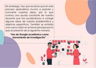 Sin embargo, hay que recalcar que en este
proceso aprendimos mucho a postular y
concretar nuestras ideas, por lo que
tuvimos una ayuda constante de nuestro
docente que fue ayudándonos a corregir
algunas ideas de nuestra problemática y
objetivos específicos. También se enfatizó
una nueva visión en el tema principal por lo
que se presentó de la siguiente manera:
“Uso de Google académico como
herramienta de investigación”
 