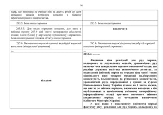 56
надр, що виконана не раніше ніж за десять років до дати
списання запасів корисних копалин з балансу
гірничодобувного підприємства.
263.5. База оподаткування 263.5. База оподаткування
263.5.3. Для видів корисних копалин, для яких у
таблиці пункту 263.9 цієї статті затверджено абсолютні
ставки плати (Сазн) у вартісному (грошовому) вираженні,
база оподаткування тотожна об'єкту оподаткування.
виключити
263.6. Визначення вартості одиниці видобутої корисної
копалини (мінеральної сировини)
263.6. Визначення вартості одиниці видобутої корисної
копалини (мінеральної сировини)
… …
відсутня
263.6.2. ……..
Фактична ціна реалізації для руд чорних,
кольорових та легувальних металів, урановмісних руд
визначається центральним органом виконавчої влади, що
реалізує державну політику економічного розвитку, за
податковий (звітний) період як середня ціна однієї тонни
відповідного виду товарної продукції (залізорудного
концентрату, ільменітового та рутилового концентратів,
урановмісних руд), перерахованої у гривні за курсом
Національного банку України станом на 1 число місяця,
що настає за звітним періодом, визначена виходячи з цін
опублікованих в щомісячному світовому комерційному
інформаційному огляді протягом поточного звітного
(податкового) періоду, за методикою визначеною
Кабінетом Міністрів України.
У разі якщо у податковому (звітному) періоді
фактичну ціну реалізації для руд чорних, кольорових та
 