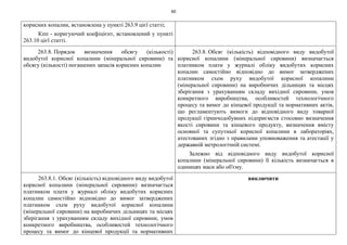 60
корисних копалин, встановлена у пункті 263.9 цієї статті;
Кпп - коригуючий коефіцієнт, встановлений у пункті
263.10 цієї статті.
263.8. Порядок визначення обсягу (кількості)
видобутої корисної копалини (мінеральної сировини) та
обсягу (кількості) погашених запасів корисних копалин
263.8. Обсяг (кількість) відповідного виду видобутої
корисної копалини (мінеральної сировини) визначається
платником плати у журналі обліку видобутих корисних
копалин самостійно відповідно до вимог затверджених
платником схем руху видобутої корисної копалини
(мінеральної сировини) на виробничих дільницях та місцях
зберігання з урахуванням складу вихідної сировини, умов
конкретного виробництва, особливостей технологічного
процесу та вимог до кінцевої продукції та нормативних актів,
що регламентують вимоги до відповідного виду товарної
продукції гірничодобувних підприємств стосовно визначення
якості сировини та кінцевого продукту, визначення вмісту
основної та супутньої корисної копалини в лабораторіях,
атестованих згідно з правилами уповноваження та атестації у
державній метрологічній системі.
Залежно від відповідного виду видобутої корисної
копалини (мінеральної сировини) її кількість визначається в
одиницях маси або об'єму.
263.8.1. Обсяг (кількість) відповідного виду видобутої
корисної копалини (мінеральної сировини) визначається
платником плати у журналі обліку видобутих корисних
копалин самостійно відповідно до вимог затверджених
платником схем руху видобутої корисної копалини
(мінеральної сировини) на виробничих дільницях та місцях
зберігання з урахуванням складу вихідної сировини, умов
конкретного виробництва, особливостей технологічного
процесу та вимог до кінцевої продукції та нормативних
виключити
 
