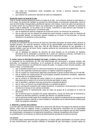 Page 2 of 3 
• que todos los trabajadores estén protegidos por normas y políticas laborales básicas internacionales; 
• que mejoren las condiciones laborales de todos los trabajadores. 
Protección social a lo largo de la vida 
Todo el mundo necesita protección social a lo largo de la vida: en la infancia, durante la vida laboral, y en la vejez. Esa protección también es necesaria en determinadas circunstancias inesperadas, como en caso de enfermedad, discapacidad y pérdida de ingresos o del trabajo. Cuatro de cada cinco personas en el mundo carece de la protección básica que proporciona la seguridad social. Extender la protección social a toda la población, en los países y en el mundo, constituirá un paso decisivo para alcanzar la equidad sanitaria en una generación. La Comisión pide: 
• que se establezcan políticas integrales de protección social y se refuercen las existentes; 
• que se vele por que los sistemas de protección social incluyan a quienes están en situación de precariedad laboral, en particular quienes trabajan en el sector no estructurado, el servicio doméstico o la asistencia a otras personas. 
Atención de salud universal 
El acceso y la utilización de los servicios de salud son esenciales para gozar de buena salud y alcanzar la equidad sanitaria. Sin atención sanitaria, muchas de las oportunidades para mejorar radicalmente el estado de salud desaparecerán. Cada año, más de 100 millones de personas se ven abocadas a la pobreza debido a que han de hacer frente a gastos sanitarios de consecuencias catastróficas para sus familias. La Comisión pide: 
• que se disponga de sistemas de atención de salud basados en los principios de equidad, prevención de la morbilidad y promoción de la salud con cobertura universal, centrados en la atención primaria de salud, con independencia de la capacidad de pago. 
2. Luchar contra la distribución desigual del poder, el dinero y los recursos 
La inequidad de las condiciones de vida está determinada por estructuras y procesos sociales más profundos. La inequidad es sistemática, es el resultado de normas, políticas y prácticas sociales que toleran o incluso favorecen una distribución injusta del poder, la riqueza y otros recursos sociales, y del acceso a éstos. La Comisión pide: 
• que la equidad sanitaria sea un criterio de evaluación de la actuación de los gobiernos; 
• que se cree capacidad nacional para aplicar un régimen impositivo progresivo; 
• que se cumplan los compromisos adquiridos aumentando la ayuda mundial hasta el 0,7% del PIB; 
• que se evalúen las consecuencias de los principales acuerdos económicos mundiales, regionales y bilaterales en la equidad sanitaria; 
• que se refuerce el liderazgo del sector público en la prestación de bienes y servicios básicos esenciales para la salud y en el control de artículos que dañan la salud; 
• que se aprueben y apliquen leyes que promuevan la equidad de género; 
• que se cree y se financie una unidad dedicada a la equidad de género; 
• que la contribución económica del trabajo doméstico, la asistencia a otras personas y el trabajo voluntario se incluya en las cuentas nacionales; 
• que se garantice la representación justa de todos los grupos de la sociedad en la toma de decisiones; 
• que se permita que la sociedad civil pueda organizarse y actuar de forma que se promuevan y respeten los derechos políticos y sociales que afectan a la equidad sanitaria; 
• que las Naciones Unidas hagan de la equidad social un objetivo fundamental de los programas de desarrollo mundial y utilicen un marco basado en indicadores de los determinantes sociales para medir los progresos realizados. 
3. Medición y análisis del problema 
La acción sobre los determinantes sociales de la salud será más eficaz si de dispone de sistemas de datos básicos, tales como los registros civiles y programas de observación sistemática de las inequidades sanitarias y de los determinantes sociales de la salud, y mecanismos que aseguren que los datos pueden ser interpretados y utilizados en la elaboración de políticas, sistemas y programas más eficaces. 
La sensibilización y la formación en materia de determinantes sociales de la salud es esencial. 
Los actores 
La Comisión apoya resueltamente que los gobiernos y el sector público desempeñen una función central en esas intervenciones, pero reconoce también la necesidad de que intervengan y presten apoyo las  