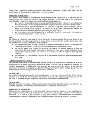 Page 3 of 3 
instituciones y organismos de ámbito mundial, las autoridades nacionales y locales, la sociedad civil, las comunidades de investigación y académicas, y el sector privado. 
Organismos multilaterales 
La Comisión pide coherencia intersectorial en la elaboración de las políticas y la ejecución de las intervenciones para logar que aumente la equidad sanitaria. La Comisión pide a los organismos especializados y los organismos de financiación multilaterales lo siguiente: 
• que hagan de la equidad sanitaria un objetivo común fundamental y utilicen un conjunto común de indicadores para hacer un seguimiento de los progresos realizados en materia de desarrollo; 
• que velen por que el aumento de la ayuda y el alivio de la carga de la deuda sirvan para prestar apoyo a la formulación de políticas y la realización de acciones coherentes en materia de determinantes sociales de la salud entre los gobiernos beneficiarios; 
• que favorezcan la participación equitativa de los Estados Miembros y otras partes interesadas en la formulación de políticas a escala mundial. 
OMS 
La OMS es la institución encargada de liderar la acción sanitaria mundial. Es hora de potenciar su función directriz a través del programa de acción sobre los determinantes sociales de la salud y la equidad sanitaria mundial. La Comisión pide a la OMS: 
• que adopte una función rectora, facilitando el desarrollo de medios de acción y promoviendo la coherencia entre las políticas de los organismos asociados del sistema multilateral; 
• que preste apoyo a la fijación de objetivos en materia de equidad sanitaria y haga un seguimiento de los progresos realizados al respecto en cada país y entre los países, como objetivo básico de desarrollo y por conducto de un sistema mundial de vigilancia de la equidad sanitaria; 
• que robustezca la capacidad del conjunto de la OMS en relación con los determinantes sociales de la salud. 
Autoridades nacionales y locales 
Las intervenciones sobre los determinantes sociales de la salud y la equidad sanitaria han de estar respaldadas por un sector público con capacidad de acción y decisión, que se apoye en los principios de justicia, participación y colaboración intersectorial. Las intervenciones se refieren a los aspectos siguientes: coherencia de las políticas gubernamentales; intensificación de las medidas que promuevan la equidad y la financiación; y medición, evaluación y formación. 
Sociedad civil 
La sociedad civil puede desempeñar un importante papel en las intervenciones sobre los determinantes sociales de la salud. Las intervenciones se refieren a los aspectos siguientes: participación en las políticas, la planificación y los programas; y evaluación y seguimiento del desempeño. 
Sector privado 
El sector privado tiene una gran influencia en la salud y el bienestar. Las intervenciones se refieren a los aspectos siguientes: aumento de la responsabilización, e inversiones e investigación. 
Instituciones de investigación 
El conocimiento – de la situación sanitaria mundial, regional, nacional y local, de lo que puede hacerse para mejorar esa situación y de cuáles son las medidas más eficaces para subsanar las inequidades sanitarias – es la base en la que se asienta la labor de la Comisión. Las intervenciones se refieren al aspecto siguiente: generar conocimiento sobre los determinantes sociales de la salud y difundirlo. 