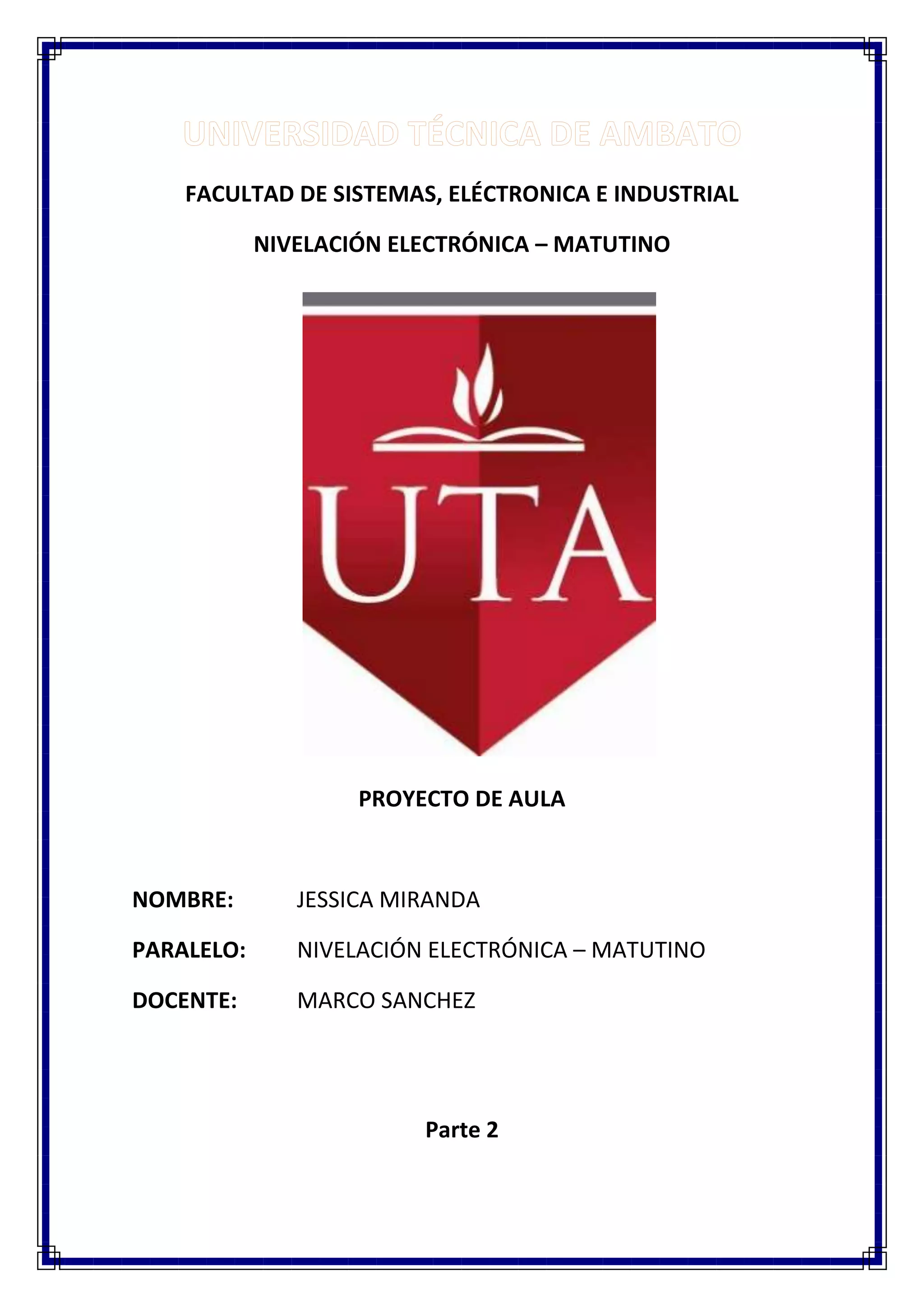 FACULTAD DE SISTEMAS, ELÉCTRONICA E INDUSTRIAL
NIVELACIÓN ELECTRÓNICA – MATUTINO
PROYECTO DE AULA
NOMBRE:
JESSICA MIRANDA
PARALELO:
NIVELACIÓN ELECTRÓNICA – MATUTINO
DOCENTE:
MARCO SANCHEZ
Parte 2