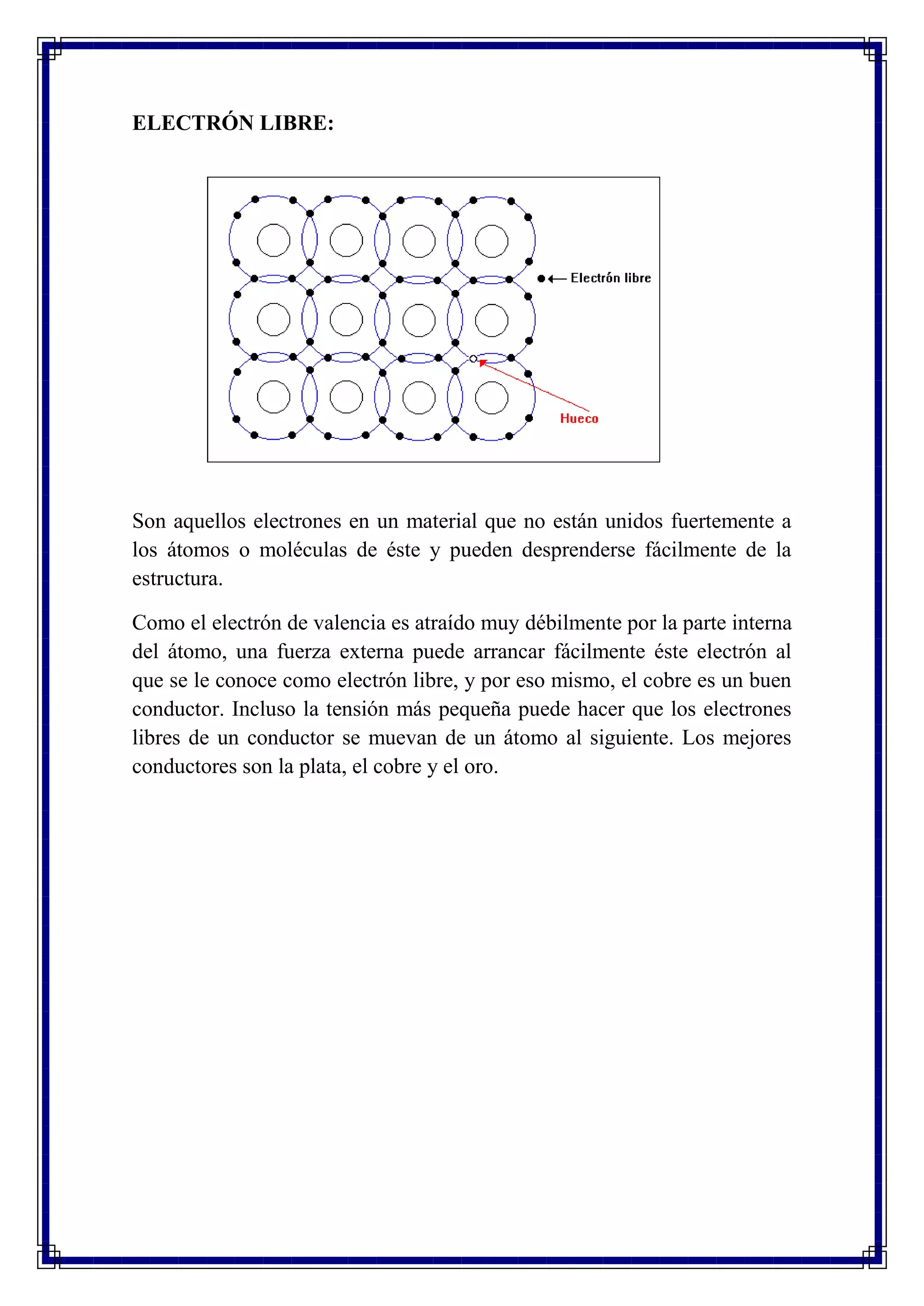 ELECTRÓN LIBRE:
Son aquellos electrones en un material que no están unidos fuertemente a
los átomos o moléculas de éste y pueden desprenderse fácilmente de la
estructura.
Como el electrón de valencia es atraído muy débilmente por la parte interna
del átomo, una fuerza externa puede arrancar fácilmente éste electrón al
que se le conoce como electrón libre, y por eso mismo, el cobre es un buen
conductor. Incluso la tensión más pequeña puede hacer que los electrones
libres de un conductor se muevan de un átomo al siguiente. Los mejores
conductores son la plata, el cobre y el oro.