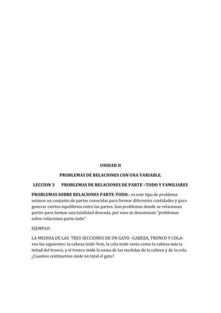UNIDAD II
PROBLEMAS DE RELACIONES CON UNA VARIABLE.
LECCION 3

PROBLEMAS DE RELACIONES DE PARTE –TODO Y FAMILIARES

PROBLEMAS SOBRE RELACIONES PARTE-TODO.- es este tipo de problema
unimos un conjunto de partes conocidas para formar diferentes cantidades y para
generar ciertos equilibrios entre las partes. Son problemas donde se relacionan
partes para formar una totalidad deseada, por esos se denominan “problemas
sobre relaciones parte-todo”
EJEMPLO:
LA MEDIDA DE LAS TRES SECCIONES DE UN GATO –CABEZA, TRONCO Y COLAson las siguientes: la cabeza mide 9cm, la cola mide tanto como la cabeza más la
mitad del tronco, y el tronco mide la suma de las medidas de la cabeza y de la cola.
¿Cuantos centímetros mide en total el gato?

 