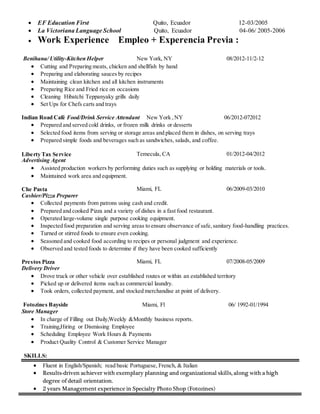  EF Education First Quito, Ecuador 12-03/2005
 La Victoriana Language School Quito, Ecuador 04-06/ 2005-2006
 Work Experience Empleo + Experencia Previa :
Benihana/ Utility-Kitchen Helper New York, NY 08/2012-11/2-12
 Cutting and Preparing meats, chicken and shellfish by hand
 Preparing and elaborating sauces by recipes
 Maintaining clean kitchen and all kitchen instruments
 Preparing Rice and Fried rice on occasions
 Cleaning Hibatchi Teppanyaky grills daily
 Set Ups for Chefs carts and trays
Indian Road Café Food/Drink Service Attendant New York ,NY 06/2012-072012
 Prepared and served cold drinks, or frozen milk drinks or desserts
 Selected food items from serving or storage areas and placed them in dishes, on serving trays
 Prepared simple foods and beverages such as sandwiches, salads, and coffee.
Liberty Tax Service Temecula, CA 01/2012-04/2012
Advertising Agent
 Assisted production workers by performing duties such as supplying or holding materials or tools.
 Maintained work area and equipment.
Che Pasta Miami, FL 06/2009-03/2010
Cashier/Pizza Preparer
 Collected payments from patrons using cash and credit.
 Prepared and cooked Pizza and a variety of dishes in a fast food restaurant.
 Operated large-volume single purpose cooking equipment.
 Inspected food preparation and serving areas to ensure observance of safe,sanitary food-handling practices.
 Turned or stirred foods to ensure even cooking.
 Seasoned and cooked food according to recipes or personal judgment and experience.
 Observed and tested foods to determine if they have been cooked sufficiently
Prestos Pizza Miami, FL 07/2008-05/2009
Delivery Driver
 Drove truck or other vehicle over established routes or within an established territory
 Picked up or delivered items such as commercial laundry.
 Took orders, collected payment, and stocked merchandise at point of delivery.
Fotozines Bayside Miami, Fl 06/ 1992-01/1994
Store Manager
 In charge of Filling out Daily,Weekly &Monthly business reports.
 Training,Hiring or Dismissing Employee
 Scheduling Employee Work Hours & Payments
 Product Quality Control & Customer Service Manager
SKILLS:
 Fluent in English/Spanish; read basic Portuguese, French, & Italian
 Results-driven achiever with exemplary planning and organizational skills, along with a high
degree of detail orientation.
 2 years Management experience in Specialty Photo Shop (Fotozines)
 