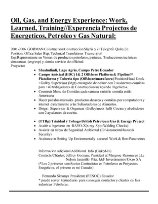 Oil, Gas, and Energy Experience: Work,
Learned, Training//Experencia Projectos de
Energeticos, Petroleo y Gas Natural:
2001-2006 GORMAN Construction/ConstruccionShyris y el Telegrafo Quito,Ec.
Position: Office Sales Rep. Technical Translations Transcripts/
Esp:Representante en Ventas de productos petroleros, pinturas, Traducciones technicas
simutaneas (eng/esp) y demás servicio de officinal.
Proyectos
 Shushufindi, Lago Agrio, Campo Petro Ecuador
 Campo Amistad (EDC)1& 2 Offshore Platform & Pipeline///
Plataforma y Tuberia tipo (Offshore/marafuera)Position:Head Cook
+Gulley Supervisor (Mgr) encargado de coinar con 2 assistentes comidas
para +40 trabajadores de Construccion incluyendo Ingenieros.
 Construir Menu de Comidas cada semana variable comida estilo
Americana
 Hacer pedidos manuales productos deaseo y comidas porcomputadoray
internet directamente a las Subastadoras de Alimentos.
 Dirigir, Supervisar & Organizar (Gulley/mess hall) Cocina y alrededores
con 2 ayudantes de cocina.
 (TTBp) Trinidad y Tobago British PetroleumGas & Energy Project
 Assitir a Ingeniero en RAYO-X(x-ray SpotWelding Checks)
 Assistir en tareas de Seguridad Ambiental (Envioromental/hazards
Security)
 Assitance in Setting Up Enviormentally secured Work & Rest Parametres
Informacion adicional/Additional Info (Linked-In)
Contacts/Clientes; Jeffrey Gorman; President at Margone Resources LLc
Nelson Jaramillo Pita; J&F Investimentos/Oxxo SA
(*Los 2 primeros son Socios Contratistas en Petroleros en Proyectos
Enegeticos, el primero es mi Cunado)
Fernando Simanya Presidente (FENOC) Ecuador
* puede server itermediario para conseguir contactos y clientes en lass
industrias Petroleras.
 