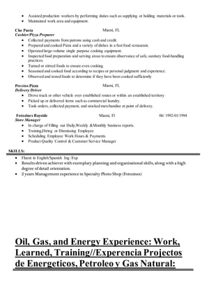  Assisted production workers by performing duties such as supplying or holding materials or tools.
 Maintained work area and equipment.
Che Pasta Miami, FL
Cashier/Pizza Preparer
 Collected payments from patrons using cash and credit.
 Prepared and cooked Pizza and a variety of dishes in a fast food restaurant.
 Operated large-volume single purpose cooking equipment.
 Inspected food preparation and serving areas to ensure observance of safe,sanitary food-handling
practices.
 Turned or stirred foods to ensure even cooking.
 Seasoned and cooked food according to recipes or personal judgment and experience.
 Observed and tested foods to determine if they have been cooked sufficiently
Prestos Pizza Miami, FL
Delivery Driver
 Drove truck or other vehicle over established routes or within an established territory
 Picked up or delivered items such as commercial laundry.
 Took orders, collected payment, and stocked merchandise at point of delivery.
Fotozines Bayside Miami, Fl 06/ 1992-01/1994
Store Manager
 In charge of Filling out Daily,Weekly &Monthly business reports.
 Training,Hiring or Dismissing Employee
 Scheduling Employee Work Hours & Payments
 Product Quality Control & Customer Service Manager
SKILLS:
 Fluent in English/Spanish Ing /Esp
 Results-driven achiever with exemplary planning and organizational skills, along with a high
degree of detail orientation.
 2 years Management experience in Specialty Photo Shop (Fotozines)
Oil, Gas, and Energy Experience: Work,
Learned, Training//Experencia Projectos
de Energeticos,Petroleo y Gas Natural:
 