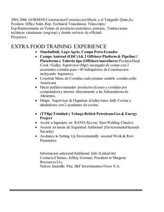 2001-2006 GORMAN Construction/ConstruccionShyris y el Telegrafo Quito,Ec.
Position: Office Sales Rep. Technical Translations Transcripts/
Esp:Representante en Ventas de productos petroleros, pinturas, Traducciones
technicas simutaneas (eng/esp) y demás servicio de officinal.
Proyectos.
EXTRA FOOD TRAINING EXPERIENCE
 Shushufindi, Lago Agrio, Campo Petro Ecuador
 Campo Amistad (EDC)1& 2 Offshore Platform & Pipeline///
Plataforma y Tuberia tipo (Offshore/marafuera)Position:Head
Cook+Gulley Supervisor (Mgr) encargado de coinar con 2
assistentes comidas para +40 trabajadores de Construccion
incluyendo Ingenieros.
 Construir Menu de Comidas cada semana variable comida estilo
Americana
 Hacer pedidos manuales productos deaseo y comidas por
computadoray internet directamente a las Subastadoras de
Alimentos.
 Dirigir, Supervisar & Organizar (Gulley/mess hall) Cocina y
alrededores con2 ayudantes de cocina.
 (TTBp) Trinidad y Tobago British PetroleumGas & Energy
Project
 Assitir a Ingeniero en RAYO-X(x-ray SpotWelding Checks)
 Assistir en tareas de Seguridad Ambiental (Envioromental/hazards
Security)
 Assitance in Setting Up Enviormentally secured Work & Rest
Parametres
Informacion adicional/Additional Info (Linked-In)
Contacts/Clientes; Jeffrey Gorman; President at Margone
Resources LLc
Nelson Jaramillo Pita; J&F Investimentos/Oxxo S.A.
 