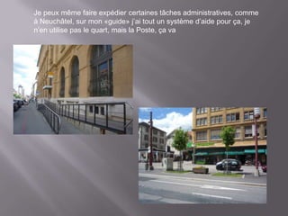 Je peux même faire expédier certaines tâches administratives, comme
à Neuchâtel, sur mon «guide» j’ai tout un système d’aide pour ça, je
n’en utilise pas le quart, mais la Poste, ça va
 