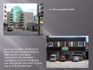 … ou faire quelques achats




Et en cas de pépin, je sais où se
trouvent toutes les pharmacies et
elles savent un peu qui je
suis, comme s’ils devinaient
pourquoi je suis là (en fait je crois
que mon «guide» les avertit, à moins
que je ne le souhaite pas!)
 
