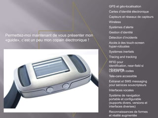 GPS et géo-localisation
                                                  Cartes d’identité électronique
                                                  Capteurs et réseaux de capteurs
                                                  Wireless
                                                  Systèmes d’alerte
                                                  Gestion d’identité
Permettez-moi maintenant de vous présenter mon
                                                  Détection d’incidents
«guide», c’est un peu mon copain électronique !
                                                  Accès à des touch-screen
                                                  hyper-robustes
                                                  Systèmes inertiels
                                                  Tracing and tracking
                                                  RFID pour
                                                  identification, near-field si
                                                  nécessaire
                                                  Lecture QR codes
                                                  Tele-care accessible
                                                  Extranet et SMS messaging
                                                  pour services souscripteurs
                                                  Interfaces vocales
                                                  Système de navigation
                                                  portable et configurable
                                                  (supports divers, versions et
                                                  interfaces diverses)
                                                  Reconnaissances de formes
                                                  et réalité augmentée
 