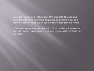 Moi, mon «guide», je l’utilise pour être plus actif, libre de mes
mouvements, mais je connais beaucoup de copains à qui ça a
permis de rester chez eux et pas de devoir aller dans un Home.

C’est avec eux que je peux faire du chibre ou aller me promener
dans le Doubs… avec l’âge on est tous un peu aidé un bidule ou
un autre…
 