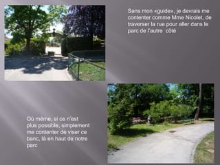 Sans mon «guide», je devrais me
                            contenter comme Mme Nicolet, de
                            traverser la rue pour aller dans le
                            parc de l’autre côté




Où même, si ce n’est
plus possible, simplement
me contenter de viser ce
banc, là en haut de notre
parc
 