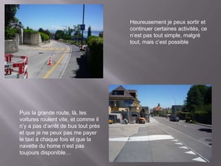 Heureusement je peux sortir et
                                     continuer certaines activités, ce
                                     n’est pas tout simple, malgré
                                     tout, mais c’est possible




Puis la grande route, là, les
voitures roulent vite, et comme il
n’y a pas d’arrêt de bus tout près
et que je ne peux pas me payer
le taxi à chaque fois et que la
navette du home n’est pas
toujours disponible…
 