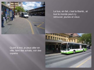 Le bus, en fait, c’est la liberté., et
                                    tout le monde peut s’y
                                    retrouver, jeunes et vieux




Quant à moi, je peux aller en
ville, faire des achats, voir des
copains
 