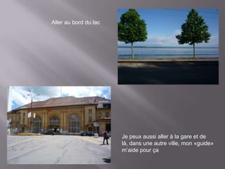 Aller au bord du lac




                       Je peux aussi aller à la gare et de
                       là, dans une autre ville, mon «guide»
                       m’aide pour ça
 