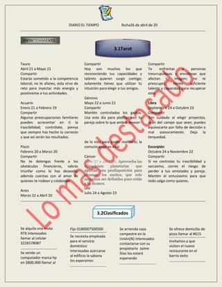 DIARIO EL TIEMPO fecha26 de abril de 20
Tauro
Abril 21 a Mayo 21
Compartir
Estarás sometido a la competencia
laboral; no te afanes, esta sirve de
reto para inyectar más energía y
positivismo a tus actividades.
Acuario
Enero 21 a Febrero 19
Compartir
Algunas preocupaciones familiares
pueden acrecentar en ti la
irascibilidad; contrólate, piensa
que siempre has hecho lo correcto
y que así serán los resultados.
Piscis
Febrero 20 a Marzo 20
Compartir
No te detengas frente a los
obstáculos financieros, sabrás
triunfar como lo has deseado;
además cuentas con el amor de
quienes te rodean y colaboran.
Aries
Marzo 22 a Abril 20
Compartir
Hoy son muchos los que
reconociendo tus capacidades y
talento quieren surgir contigo;
solamente tienes que utilizar tu
intuición para elegir a tus amigos.
Géminis
Mayo 22 a Junio 21
Compartir
Mantén controlados los gastos.
Usa este día para platicar con tu
pareja sobre lo que ambos desean
de la vida para poder realizarlo; la
comunicación es vital.
Cáncer
Junio 21 a Julio 20. Aprovecha las
vibraciones planetarias que
aportan una predisposición para
alcanzar los sueños, que solo
necesitan ser definidos pues están
a tu alcance.
Leo
Julio 24 a Agosto 23
Compartir
Te enfrentas a personas
inescrupulosas y envidiosas que
afectan tu imagen; no te
preocupes, tienes suficiente
talento y capacidad para recuperar
esto.
Libra
Septiembre 24 a Octubre 23
Compartir
Ten cuidado al elegir proyectos,
sean del campo que sean; puedes
equivocarte por falta de decisión o
mal asesoramiento. Deja la
terquedad.
Escorpión
Octubre 24 a Noviembre 22
Compartir
Si no controlas tu irascibilidad y
sarcasmo, corres el riesgo de
perder a tus amistades y pareja.
Mantén el entusiasmo para que
todo salga como quieres.
Se alquila una moto
RTX interesados
llamar al celular
3216578087
Se vende un
computador marca hp
en $800.000 llamar al
Fijo 0180007500500
Se necesita empleada
para el servicio
doméstico
Interesadas acercarse
al edificio la sabana
los esperamos
Se arrienda casa
campestre en la
Unión(N) interesados
contactarse con su
propietario Jaime
Díaz los estará
esperando
Se ofrece domicilio de
pizza llamar al #615
Invitamos a que
visiten el nuevo
restaurante en el
barrio éxito
ENTRETENIMIENTO
3.1Tarot
3.2Clasificados
 