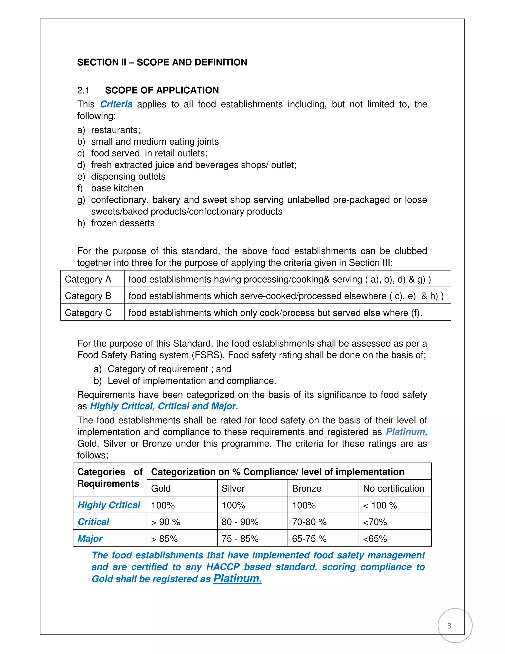 SECTION II – SCOPE AND DEFINITION


  2.1    SCOPE OF APPLICATION
  This Criteria applies to all food establishments including, but not limited to, the
  following:
  a) restaurants;
  b) small and medium eating joints
  c) food served in retail outlets;
  d) fresh extracted juice and beverages shops/ outlet;
  e) dispensing outlets
  f) base kitchen
  g) confectionary, bakery and sweet shop serving unlabelled pre-packaged or loose
     sweets/baked products/confectionary products
  h) frozen desserts

  For the purpose of this standard, the above food establishments can be clubbed
  together into three for the purpose of applying the criteria given in Section III:
Category A    food establishments having processing/cooking& serving ( a), b), d) & g) )
Category B    food establishments which serve-cooked/processed elsewhere ( c), e) & h) )
Category C    food establishments which only cook/process but served else where (f).


  For the purpose of this Standard, the food establishments shall be assessed as per a
  Food Safety Rating system (FSRS). Food safety rating shall be done on the basis of;
      a) Category of requirement ; and
      b) Level of implementation and compliance.
  Requirements have been categorized on the basis of its significance to food safety
  as Highly Critical, Critical and Major.
  The food establishments shall be rated for food safety on the basis of their level of
  implementation and compliance to these requirements and registered as Platinum,
  Gold, Silver or Bronze under this programme. The criteria for these ratings are as
  follows;
  Categories of Categorization on % Compliance/ level of implementation
  Requirements
                Gold            Silver       Bronze           No certification
  Highly Critical   100%             100%             100%             < 100 %
  Critical          > 90 %           80 - 90%         70-80 %          <70%
  Major             > 85%            75 - 85%         65-75 %          <65%
       The food establishments that have implemented food safety management
       and are certified to any HACCP based standard, scoring compliance to
       Gold shall be registered as Platinum.



                                                                                           3
 