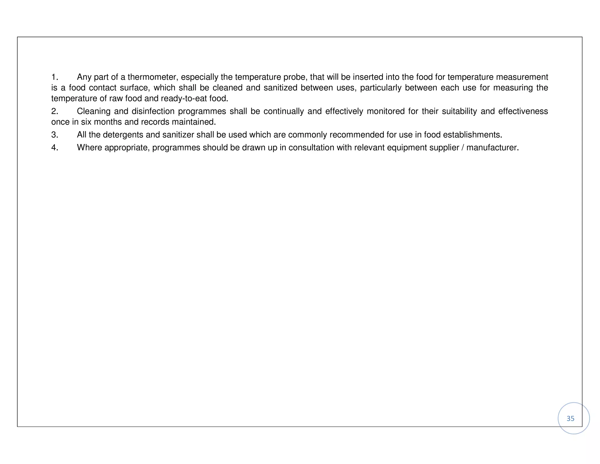 1.     Any part of a thermometer, especially the temperature probe, that will be inserted into the food for temperature measurement
is a food contact surface, which shall be cleaned and sanitized between uses, particularly between each use for measuring the
temperature of raw food and ready-to-eat food.
2.     Cleaning and disinfection programmes shall be continually and effectively monitored for their suitability and effectiveness
once in six months and records maintained.
3.     All the detergents and sanitizer shall be used which are commonly recommended for use in food establishments.
4.    Where appropriate, programmes should be drawn up in consultation with relevant equipment supplier / manufacturer.




                                                                                                                                      35
 
