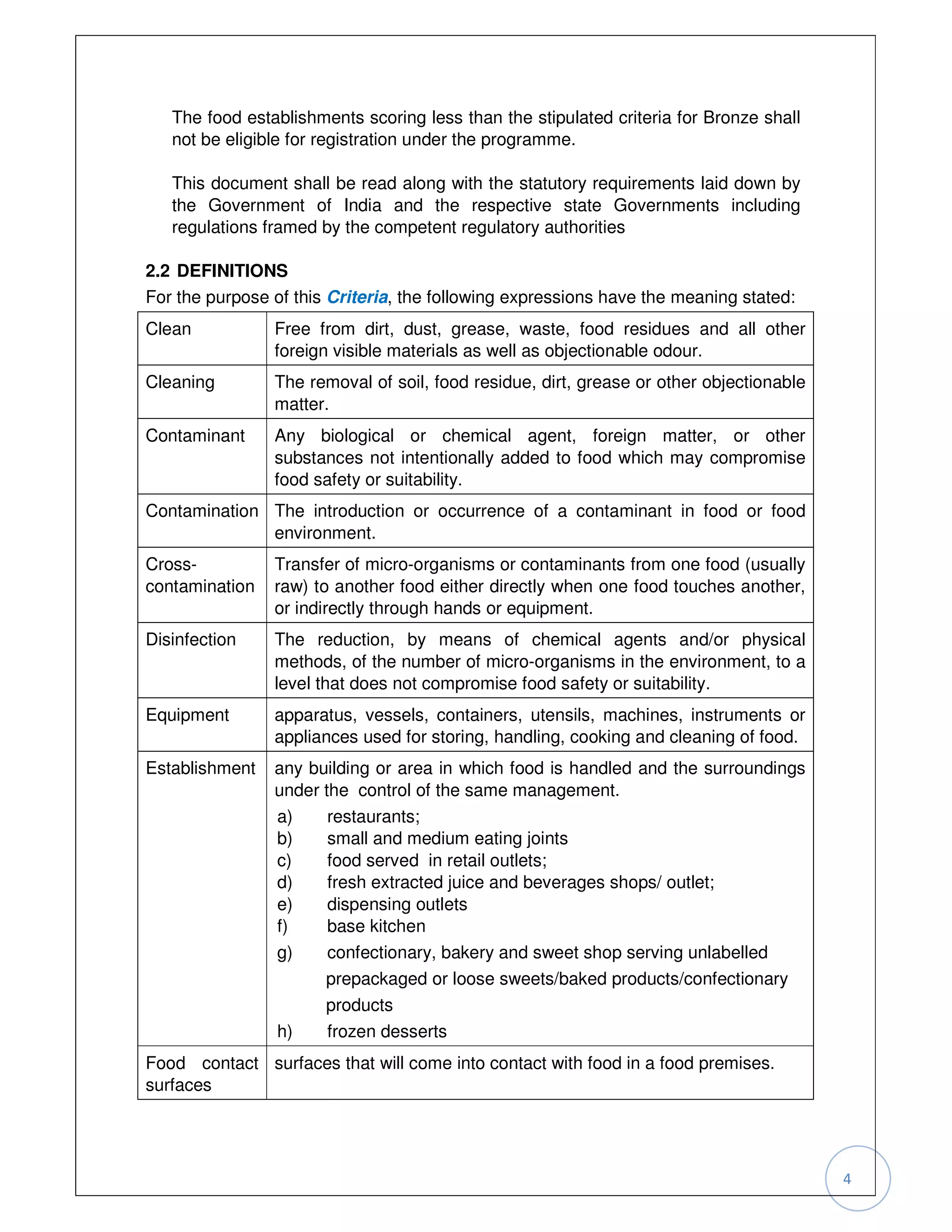 The food establishments scoring less than the stipulated criteria for Bronze shall
   not be eligible for registration under the programme.

   This document shall be read along with the statutory requirements laid down by
   the Government of India and the respective state Governments including
   regulations framed by the competent regulatory authorities

2.2 DEFINITIONS
For the purpose of this Criteria, the following expressions have the meaning stated:
Clean           Free from dirt, dust, grease, waste, food residues and all other
                foreign visible materials as well as objectionable odour.
Cleaning        The removal of soil, food residue, dirt, grease or other objectionable
                matter.
Contaminant     Any biological or chemical agent, foreign matter, or other
                substances not intentionally added to food which may compromise
                food safety or suitability.
Contamination The introduction or occurrence of a contaminant in food or food
              environment.
Cross-          Transfer of micro-organisms or contaminants from one food (usually
contamination   raw) to another food either directly when one food touches another,
                or indirectly through hands or equipment.
Disinfection    The reduction, by means of chemical agents and/or physical
                methods, of the number of micro-organisms in the environment, to a
                level that does not compromise food safety or suitability.
Equipment       apparatus, vessels, containers, utensils, machines, instruments or
                appliances used for storing, handling, cooking and cleaning of food.
Establishment   any building or area in which food is handled and the surroundings
                under the control of the same management.
                a)     restaurants;
                b)     small and medium eating joints
                c)     food served in retail outlets;
                d)     fresh extracted juice and beverages shops/ outlet;
                e)     dispensing outlets
                f)     base kitchen
                g)     confectionary, bakery and sweet shop serving unlabelled
                      prepackaged or loose sweets/baked products/confectionary
                      products
                h)     frozen desserts
Food contact surfaces that will come into contact with food in a food premises.
surfaces




                                                                                         4
 