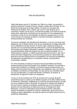 I.E.S Universidad Laboral ACT
VIDA DE DESCARTES
-René Descartes nació el 31 de Marzo de 1596 en La Haya, una pequeña y
atractiva ciudad de Touraine (Francia), situada a orillas del río Preusé, en una
familia de funcionarios de la baja nobleza. Su padre era consejero del
Parlement de Bretaña. De su madre, que murió un mes después de su
nacimiento, heredó una tos seca y una fisonomía pálida, que mantuvo hasta los
veinte años, además de una fortuna que le permitió vivir con independencia
económica. Como era un niño delicado, se daba por supuesto que no viviría
mucho tiempo. Sin embargo él dedicó su forzosa inactividad a satisfacer una
temprana pasión por el estudio.
Una de las cualidades más llamativas de Descartes, y a la vez una de las más
peligrosas, fue su fluidez mental. Uno de sus compañeros de colegio describía
así su habilidad en las discusiones. En primer lugar, trataba de ponerse de
acuerdo con sus oponentes sobre las definiciones y acerca del significado de
los principios que estaban dispuestos a aceptar, y después construía con ellos
una argumentación deductiva singular que era muy difícil de debatir. En La
Flèche adquirió, además, un hábito que perduraría durante toda su vida. Se le
eximió de ciertas obligaciones y se le permitía quedarse en cama hasta más
tarde de lo que era habitual entre sus compañeros. Así encontró la posibilidad
de dedicarse más plenamente a su inclinación natural, el pensamiento
concentrado y solitario.
En 1618, Descartes se alistó en el ejercito del príncipe Matrice de Nassau
(posteriormente príncipe de Orange) como caballero voluntario. Fue enviado a
la guarnición de Breña, en Holanda, en donde en aquel momento había una
tregua entre las fuerzas franco holandesas y las españolas, bajo cuyo dominio
se hallaban sometidos los Países Bajos. En ese período sus intereses fueron
los que corresponden a un oficial del ejercito: la balística, la acústica, la
perspectiva, la ingeniería militar y la navegación.
Un día -el 10 de noviembre de 1618- se encontró con un grupo de gente
arremolinada ante un cartel que se hallaba expuesto en la calle. Estaba escrito
en flamenco y Descartes, dirigiéndose a una de las personas del grupo, le pidió
que se lo tradujera al latín o al francés. El cartel era un desafío que instaba a
los que lo leían a resolver el problema matemático que en él se proponía. La
persona a la que Descartes se dirigió para que se lo tradujera era Isaac
Beeckman, uno de los matemáticos más eminentes del país. Descartes
resolvió el problema y presentó su solución a Beeckman, quien reconoció al
instante su genio matemático y se propuso reavivar el interés del joven por los
problemas matemáticos.
Sergio Rivas Vázquez 3ºdiver3
 