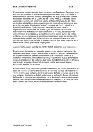 I.E.S Universidad Laboral ACT
Exactamente un año después de su encuentro con Beeckman, Descartes tuvo
una famosa experiencia, quizás la más importante de su vida y, sin duda, la
más dramática. Se había alistado en el ejército del duque de Baviera, otro de
los aliados de Francia en la Guerra de los Treinta Años, y se hallaba en los
cuarteles de invierno en un remoto lugar a orillas del Danubio. El día 10 de
noviembre, abstraído en sus pensamientos, se encontró completamente solo
en la famosa poèle (literalmente "estufa", pero que, de hecho, significaba
habitación caldeada). En el transcurso de aquel día había tomado
importantísimas decisiones. En primer lugar, decidió que debía dudar
metódicamente de todo lo que sabía acerca de la Física y de los restantes
conocimientos organizados, y que debía encontrar ciertos puntos de partida
evidentes en sí mismos que le permitiesen reconstruir todas las ciencias. En
segundo lugar, decidió que, de la misma forma que una obra de arte o de
arquitectura perfecta es siempre el producto de una sola mano maestra, así él
debía llevar a cabo, por si solo, su programa.
Aquella noche, según su biógrafo Adrián Baillet, Descartes tuvo tres sueños.
En el primero se hallaba en una calle barrida por un viento muy intenso. Se
veía completamente incapaz de mantener el equilibrio a causa de la debilidad
de su pierna derecha, pero los compañeros que se hallaban junto a él lo
sostenían firmemente. Descartes despertó y se durmió de nuevo. Entonces le
despertó el estruendo de un trueno que había llenado la habitación de chispas;
era también un sueño. Se durmió de nuevo y soñó que encontraba un
diccionario, encima de su mesa.
En Octubre de 1628, Descartes partió hacia Holanda, en donde permaneció el
resto de su vida, salvo tres breves visitas a Francia y su viaje a Estocolmo en
1649, el último que realizaría. Evitó la compañía de todo el mundo salvo la de
sus amigos y discípulos, y dedicó su tiempo a la aplicación de sus principios a
la filosofía, la ciencia y las matemáticas y a la divulgación de sus conclusiones.
Un año después de haber abandonado Holanda, aceptando la invitación de la
reina Cristina de Suecia, murió en Estocolmo en febrero de 1650.
Sergio Rivas Vázquez 3ºdiver4
 