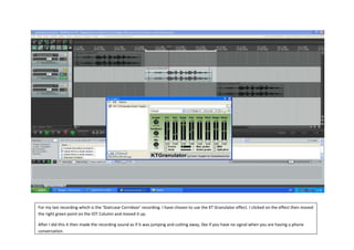 For my last recording which is the ‘Staircase Corridoor’ recording. I have chosen to use the KT Granulator effect. I clicked on the effect then moved
the right green point on the IOT Column and moved it up.

After I did this it then made the recording sound as if it was jumping and cutting away, like if you have no signal when you are having a phone
conversation.
 