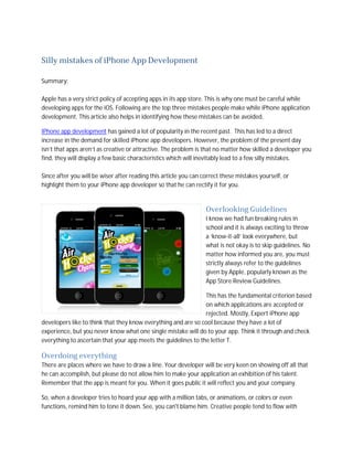 Silly mistakes of iPhone App Development

Summary:

Apple has a very strict policy of accepting apps in its app store. This is why one must be careful while
developing apps for the iOS. Following are the top three mistakes people make while iPhone application
development. This article also helps in identifying how these mistakes can be avoided.

IPhone app development has gained a lot of popularity in the recent past. This has led to a direct
increase in the demand for skilled iPhone app developers. However, the problem of the present day
isn’t that apps aren’t as creative or attractive. The problem is that no matter how skilled a developer you
find, they will display a few basic characteristics which will inevitably lead to a few silly mistakes.

Since after you will be wiser after reading this article you can correct these mistakes yourself, or
highlight them to your iPhone app developer so that he can rectify it for you.


                                                                  Overlooking Guidelines
                                                                  I know we had fun breaking rules in
                                                                  school and it is always exciting to throw
                                                                  a ‘know-it-all’ look everywhere, but
                                                                  what is not okay is to skip guidelines. No
                                                                  matter how informed you are, you must
                                                                  strictly always refer to the guidelines
                                                                  given by Apple, popularly known as the
                                                                  App Store Review Guidelines.

                                                                This has the fundamental criterion based
                                                                on which applications are accepted or
                                                                rejected. Mostly, Expert iPhone app
developers like to think that they know everything and are so cool because they have a lot of
experience, but you never know what one single mistake will do to your app. Think it through and check
everything to ascertain that your app meets the guidelines to the letter T.

Overdoing everything
There are places where we have to draw a line. Your developer will be very keen on showing off all that
he can accomplish, but please do not allow him to make your application an exhibition of his talent.
Remember that the app is meant for you. When it goes public it will reflect you and your company.

So, when a developer tries to hoard your app with a million tabs, or animations, or colors or even
functions, remind him to tone it down. See, you can't blame him. Creative people tend to flow with
 