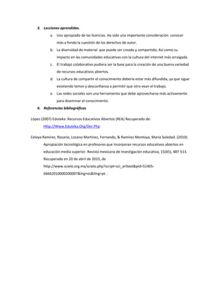 3. Lecciones aprendidas.
a. Uso apropiado de las licencias. Ha sido una importante consideración conocer
más a fondo la cuestión de los derechos de autor.
b. La diversidad de material que puede ser creado y compartido; Así como su
impacto en las comunidades educativas con la cultura del internet más arraigada.
c. El trabajo colaborativo pudiera ser la base para la creación de una buena variedad
de recursos educativos abiertos.
d. La cultura de compartir el conocimiento debería estar más difundida, ya que sigue
existiendo temor y desconfianza a permitir que otro vean el trabajo.
e. Las redes sociales son una herramienta que debe aprovecharse más activamente
para diseminar el conocimiento.
4. Referencias bibliográficas
López (2007) Eduteka .Recursos Educativos Abiertos (REA) Recuperado de:
Http://Www.Eduteka.Org/Oer.Php
Celaya Ramírez, Rosario, Lozano Martínez, Fernando, & Ramírez Montoya, María Soledad. (2010).
Apropiación tecnológica en profesores que incorporan recursos educativos abiertos en
educación media superior. Revista mexicana de investigación educativa, 15(45), 487-513.
Recuperado en 20 de abril de 2013, de
http://www.scielo.org.mx/scielo.php?script=sci_arttext&pid=S1405-
66662010000200007&lng=es&tlng=pt. .
 