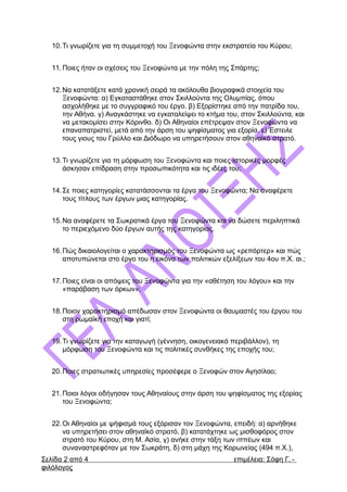 10.Τι γνωρίζετε για τη συμμετοχή του Ξενοφώντα στην εκστρατεία του Κύρου;
11. Ποιες ήταν οι σχέσεις του Ξενοφώντα με την πόλη της Σπάρτης;
12.Να κατατάξετε κατά χρονική σειρά τα ακόλουθα βιογραφικά στοιχεία του
Ξενοφώντα: α) Εγκαταστάθηκε στον Σκιλλούντα της Ολυμπίας, όπου
ασχολήθηκε με το συγγραφικό του έργο. β) Εξορίστηκε από την πατρίδα του,
την Αθήνα. γ) Αναγκάστηκε να εγκαταλείψει το κτήμα του, στον Σκιλλούντα, και
να μετακομίσει στην Κόρινθο. δ) Οι Αθηναίοι επέτρεψαν στον Ξενοφώντα να
επαναπατριστεί, μετά από την άρση του ψηφίσματος για εξορία. ε) Έστειλε
τους γιους του Γρύλλο και Διόδωρο να υπηρετήσουν στον αθηναϊκό στρατό.
13.Τι γνωρίζετε για τη μόρφωση του Ξενοφώντα και ποιες ιστορικές μορφές
άσκησαν επίδραση στην προσωπικότητα και τις ιδέες του;
14.Σε ποιες κατηγορίες κατατάσσονται τα έργα του Ξενοφώντα; Να αναφέρετε
τους τίτλους των έργων μιας κατηγορίας.
15.Να αναφέρετε τα Σωκρατικά έργα του Ξενοφώντα και να δώσετε περιληπτικά
το περιεχόμενο δύο έργων αυτής της κατηγορίας.
16.Πώς δικαιολογείται ο χαρακτηρισμός του Ξενοφώντα ως «ρεπόρτερ» και πώς
αποτυπώνεται στο έργο του η εικόνα των πολιτικών εξελίξεων του 4ου π.Χ. αι.;
17.Ποιες είναι οι απόψεις του Ξενοφώντα για την «αθέτηση του λόγου» και την
«παράβαση των όρκων»;
18.Ποιον χαρακτηρισμό απέδωσαν στον Ξενοφώντα οι θαυμαστές του έργου του
στη ρωμαϊκή εποχή και γιατί;
19.Τι γνωρίζετε για την καταγωγή (γέννηση, οικογενειακό περιβάλλον), τη
μόρφωση του Ξενοφώντα και τις πολιτικές συνθήκες της εποχής του;
20.Ποιες στρατιωτικές υπηρεσίες προσέφερε ο Ξενοφών στον Αγησίλαο;
21.Ποιοι λόγοι οδήγησαν τους Αθηναίους στην άρση του ψηφίσματος της εξορίας
του Ξενοφώντα;
22.Οι Αθηναίοι με ψήφισμά τους εξόρισαν τον Ξενοφώντα, επειδή: α) αρνήθηκε
να υπηρετήσει στον αθηναϊκό στρατό, β) κατατάχτηκε ως μισθοφόρος στον
στρατό του Κύρου, στη Μ. Ασία, γ) ανήκε στην τάξη των ιππέων και
συναναστρεφόταν με τον Σωκράτη, δ) στη μάχη της Κορωνείας (494 π.Χ.),
Σελίδα 2 από 4 επιμέλεια: Σόφη Γ. -
φιλόλογος
 
