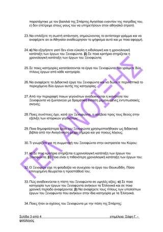 παρατάχτηκε με τον βασιλιά της Σπάρτης Αγησίλαο εναντίον της πατρίδας του,
ε) δεν επέτρεψε στους γιους του να υπηρετήσουν στον αθηναϊκό στρατό.
23.Να επιλέξετε τη σωστή απάντηση, σημειώνοντας το αντίστοιχο γράμμα και να
αναφέρετε αν οι Αθηναίοι αναθεώρησαν το ψήφισμα αυτό και με ποια αφορμή.
24.α) Να εξηγήσετε γιατί δεν είναι εύκολη η ειδολογική και η χρονολογική
κατάταξη των έργων του Ξενοφώντα. β) Σε ποια κριτήρια στηρίζεται η
χρονολογική κατάταξη των έργων του Ξενοφώντα;
25.Σε ποιες κατηγορίες κατατάσσονται τα έργα του Ξενοφώντα; Να γράψετε δύο
τίτλους έργων από κάθε κατηγορία.
26.Να αναφέρετε τα Διδακτικά έργα του Ξενοφώντα και να δώσετε περιληπτικά το
περιεχόμενο δύο έργων αυτής της κατηγορίας.
27.Από την περιγραφή ποιων γεγονότων αναδεικνύεται η ικανότητα του
Ξενοφώντα να ζωντανεύει με δραματική ένταση μεμονωμένες εντυπωσιακές
σκηνές;
28.Ποιες συνέπειες έχει, κατά τον Ξενοφώντα, η ασέβεια προς τους θεούς στην
εξέλιξη των ιστορικών γεγονότων;
29.Ποια δημοφιλέστερα έργα του Ξενοφώντα χρησιμοποιήθηκαν ως διδακτικά
βιβλία από την Αναγέννηση μέχρι σήμερα και για ποιους λόγους;
30.Τι γνωρίζετε για τη συμμετοχή του Ξενοφώντα στην εκστρατεία του Κύρου;
31.α) Σε ποια κριτήρια στηρίζεται η χρονολογική κατάταξη των έργων του
Ξενοφώντα; β) Ποια είναι η πιθανότερη χρονολογική κατάταξη των έργων του;
32.Ο Ξενοφών είχε τη φιλοδοξία να συνεχίσει το έργο του Θουκυδίδη. Πόσο
επιτυχημένη θεωρείται η προσπάθειά του;
33.Πώς αναδεικνύεται η πίστη του Ξενοφώντα σε υψηλές αξίες; α) Σε ποια
κατηγορία των έργων του Ξενοφώντα ανήκουν τα Ἑλληνικά και σε ποια
χρονική περίοδο αναφέρονται; β) Να αναφέρετε τους τίτλους των υπολοίπων
έργων του Ξενοφώντα που ανήκουν στην ίδια κατηγορία με τα Ἑλληνικά.
34.Ποιες ήταν οι σχέσεις του Ξενοφώντα με την πόλη της Σπάρτης;
Σελίδα 3 από 4 επιμέλεια: Σόφη Γ. -
φιλόλογος
 