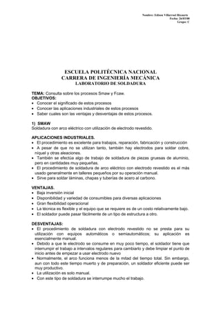 Nombre: Edison Villarroel Ricaurte
Fecha: 26/03/08
Grupo: C
ESCUELA POLITÉCNICA NACIONAL
CARRERA DE INGENIERÍA MECÁNICA
LABORATORIO DE SOLDADURA
TEMA: Consulta sobre los procesos Smaw y Fcaw.
OBJETIVOS:
• Conocer el significado de estos procesos
• Conocer las aplicaciones industriales de estos procesos
• Saber cuales son las ventajas y desventajas de estos procesos.
1) SMAW
Soldadura con arco eléctrico con utilización de electrodo revestido.
APLICACIONES INDUSTRIALES.
• El procedimiento es excelente para trabajos, reparación, fabricación y construcción
• A pesar de que no se utilizan tanto, también hay electrodos para soldar cobre,
níquel y otras aleaciones.
• También se efectúa algo de trabajo de soldadura de piezas gruesas de aluminio,
pero en cantidades muy pequeñas.
• El procedimiento de soldadura de arco eléctrico con electrodo revestido es el más
usado generalmente en talleres pequeños por su operación manual.
• Sirve para soldar láminas, chapas y tuberías de acero al carbono.
VENTAJAS.
• Baja inversión inicial
• Disponibilidad y variedad de consumibles para diversas aplicaciones
• Gran flexibilidad operacional
• La técnica es flexible y el equipo que se requiere es de un costo relativamente bajo.
• El soldador puede pasar fácilmente de un tipo de estructura a otro.
DESVENTAJAS:
• El procedimiento de soldadura con electrodo revestido no se presta para su
utilización con equipos automáticos o semiautomáticos; su aplicación es
esencialmente manual.
• Debido a que le electrodo se consume en muy poco tiempo, el soldador tiene que
interrumpir el trabajo a intervalos regulares para cambiarlo y debe limpiar el punto de
inicio antes de empezar a usar electrodo nuevo
• Normalmente, el arco funciona menos de la mitad del tiempo total. Sin embargo,
aun con todo este tiempo muerto y de preparación, un soldador eficiente puede ser
muy productivo.
• La utilización es solo manual.
• Con este tipo de soldadura se interrumpe mucho el trabajo.
 