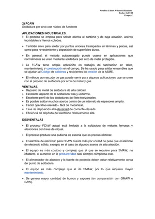 Nombre: Edison Villarroel Ricaurte
Fecha: 26/03/08
Grupo: C
2) FCAW
Soldadura por arco con núcleo de fundente
APLICACIONES INDUSTRIALES.
• El proceso se emplea para soldar aceros al carbono y de baja aleación, aceros
inoxidables y hierros colados.
• También sirve para soldar por puntos uniones traslapadas en láminas y placas, así
como para revestimiento y deposición de superficies duras.
• En general, el método autoprotegido puede usarse en aplicaciones que
normalmente se unen mediante soldadura por arco de metal protegido.
• La FCAW tiene amplia aplicación en trabajos de fabricación en taller,
mantenimiento y construcción en el campo. Se ha usado para soldar ensambles que
se ajustan al Código de calderas y recipientes de presión de la ASME.
• El método con escudo de gas puede servir para algunas aplicaciones que se unen
con el proceso de soldadura por arco de metal y gas.
VENTAJAS.
• Deposito de metal de soldadura de alta calidad.
• Excelente aspecto de la soldadura: lisa y uniforme.
• Excelente perfil de las soldaduras de filete horizontales
• Es posible soldar muchos aceros dentro de un intervalo de espesores amplio.
• Factor operativo elevado - fácil de mecanizar.
• Tasa de deposición alta-densidad de corriente elevada.
• Eficiencia de depósito del electrodo relativamente alta.
DESVENTAJAS
• El proceso FCAW actual está limitado a la soldadura de metales ferrosos y
aleaciones con base de níquel.
• El proceso produce una cubierta de escoria que es preciso eliminar.
• El alambre de electrodo para FCAW cuesta más por unidad de peso que el alambre
de electrodo sólido, excepto en el caso de algunos aceros de alta aleación.
• El equipo es más costoso y complejo que el que se requiere para SMAW; no
obstante, el aumento en la productividad casi siempre compensa esto.
• El alimentador de alambre y la fuente de potencia deben estar relativamente cerca
del punto de soldadura.
• El equipo es más complejo que el de SMAW, por lo que requiere mayor
mantenimiento.
• Se genera mayor cantidad de humos y vapores (en comparación con GMAW o
SAW).
 