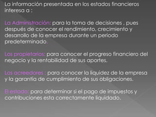 La información presentada en los estados financieros 
interesa a : 
La Administración: para la toma de decisiones , pues 
después de conocer el rendimiento, crecimiento y 
desarrollo de la empresa durante un periodo 
predeterminado. 
Los propietarios: para conocer el progreso financiero del 
negocio y la rentabilidad de sus aportes. 
Los acreedores : para conocer la liquidez de la empresa 
y la garantía de cumplimiento de sus obligaciones. 
El estado: para determinar si el pago de impuestos y 
contribuciones esta correctamente liquidado. 
 