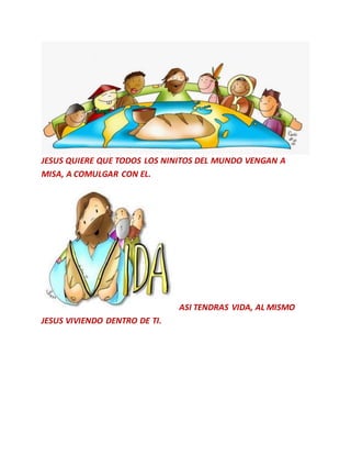 JESUS QUIERE QUE TODOS LOS NINITOS DEL MUNDO VENGAN A
MISA, A COMULGAR CON EL.
ASI TENDRAS VIDA, AL MISMO
JESUS VIVIENDO DENTRO DE TI.
 