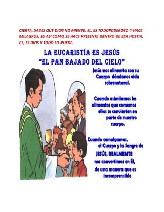 CIERTA, SABES QUE DIOS NO MIENTE, EL, ES TODOPODEROSO Y HACE
MILAGROS, ES ASI COMO SE HACE PRESENTE DENTRO DE ESA HOSTIA,
EL, ES DIOS Y TODO LO PUEDE.
 