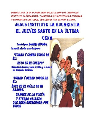 DESDE EL DIA DE LA ULTIMA CENA DE JESUS CON SUS DISCIPULOS
INSTITUYO LA EUCARISTIA, Y MANDO A SUS APOSTOLES A CELEBRAR
Y COMPARTIR CON TODOS, SU CUERPO, PAN DE VIDA ETERNA.
 