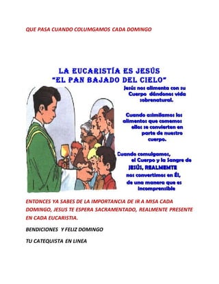 QUE PASA CUANDO COLUMGAMOS CADA DOMINGO
ENTONCES YA SABES DE LA IMPORTANCIA DE IR A MISA CADA
DOMINGO, JESUS TE ESPERA SACRAMENTADO, REALMENTE PRESENTE
EN CADA EUCARISTIA.
BENDICIONES Y FELIZ DOMINGO
TU CATEQUISTA EN LINEA
 