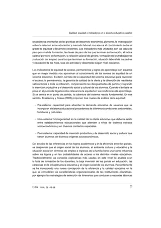 532006, 29. 43-58
Calidad, equidad e indicadores en el sistema educativo español
los objetivos prioritarios de las políticas de desarrollo económico, por tanto, la investigación
sobre la relación entre educación y mercado laboral nos acerca al conocimiento sobre el
grado de equidad y desarrollo existentes. Los indicadores más utilizados son las tasas de
paro por nivel de formación, las tasas de paro de los que terminan su formación, el índice
salarial por nivel de formación, la relación salarial de género, formación de los trabajadores
y situación del empleo para los que terminan su formación, situación laboral de los padres
y educación de los hijos, tasa de actividad y desempleo según nivel educativo.
Los indicadores de equidad de acceso, permanencia y logros de aprendizaje son aquellos
que en mayor medida nos aproximan al conocimiento de los niveles de equidad de un
sistema educativo. Es decir, se trata de la capacidad del sistema educativo para favorecer
el acceso, la permanencia, la garantía de calidad de la oferta y la obtención de resultados
satisfactorios a toda la población, compensando las desigualdades de partida y logrando
la inserción productiva y el desarrollo social y cultural de los alumnos. Cuando el énfasis se
pone en el punto de llegada cobra relevancia la equidad en las condiciones de aprendizaje.
Si se centra en el punto de partida, la cobertura del sistema resulta fundamental. En ese
sentido, Braslavsky y Cosse (2003) proponen tres niveles de análisis de la equidad:
Pre-sistema: capacidad para absorber la demanda educativa de usuarios que se
incorporan al sistema educacional procedentes de diferentes condiciones ambientales,
familiares y culturales.
Intra-sistema: homogeneidad en la calidad de la oferta educativa que debería existir
entre establecimientos educacionales que atienden a niños de distintos estratos
socioeconómicos y en diversos contextos espaciales.
Post-sistema: capacidad de inserción productiva y de desarrollo social y cultural que
tienen alumnos de distintos orígenes socioeconómicos.
Del estudio de las diferencias en los logros académicos y en la eſciencia entre los países,
se desprende que el origen social de los alumnos, el ambiente cultural y educativo y la
situación social en términos de empleo e ingresos de la familia tiene una fuerte inƀuencia
sobre los logros y en las probabilidades de acceso a los distintos niveles educativos.
Tradicionalmente las variables explicativas más usadas en este nivel de análisis eran
la falta de formación de los docentes, la baja inversión de los países en educación, las
carencias en la infraestructura educativa y el origen social de los alumnos. Recientemente
se ha incorporado una nueva concepción de la eſciencia y la calidad educativa en la
que se consideran las características organizacionales de las instituciones educativas,
por ejemplo las estrategias de selección de itinerarios que conducen a escuelas técnicas
-
-
-
 